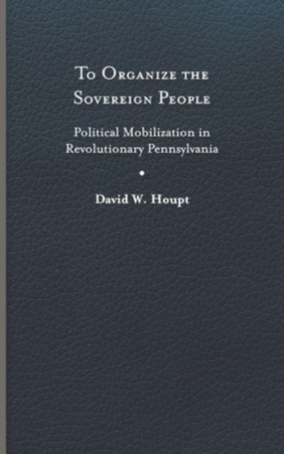 To Organize the Sovereign People: Political Mobilization in Revolutionary Pennsylvania - David W. Houpt