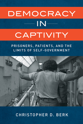Democracy in Captivity: Prisoners, Patients, and the Limits of Self-Government - Christopher D. Berk