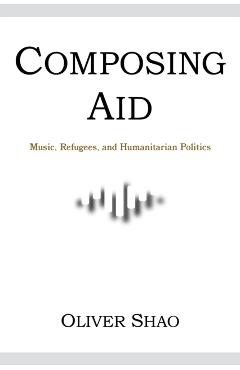 Poza produsului Composing Aid: Music, Refugees, and Humanitarian Politics - Oliver Y. Shao