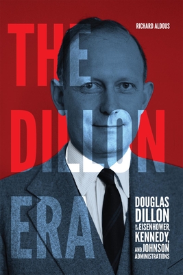 The Dillon Era: Douglas Dillon in the Eisenhower, Kennedy, and Johnson Administrations - Richard Aldous