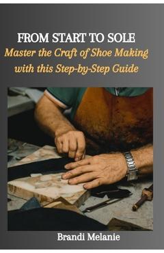 Coperta cărții 'From Start to Sole: Master the Craft of Shoe Making with this Step-by-Step Guide - Brandi Melanie'