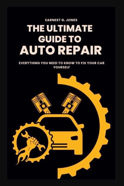 The Ultimate Guide To Auto Repair: Everything You Need to Know to Fix Your Car Yourself - Earnest G. Jones