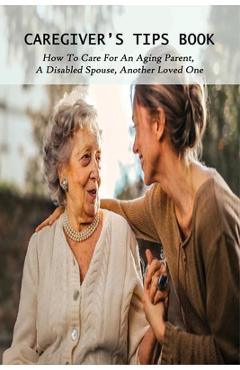 Coperta cărții 'Caregiver's Tips Book: How To Care For An Aging Parent, A Disabled Spouse, Another Loved One: Caring For A Disabled'