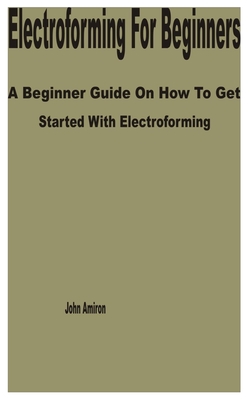 Electroforming for Beginners: A Beginner Guide on How to get Started with Electroforming - John Amiron
