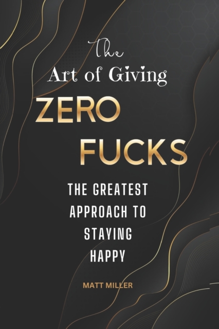 The Art of Giving Zero Fucks: The Greatest Approach To Staying Happy - Matt Miller