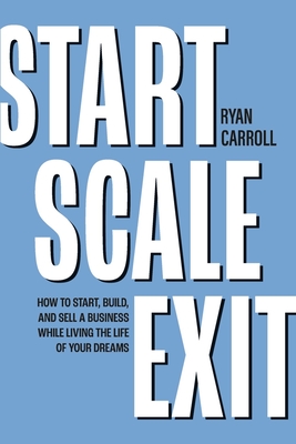 Start Scale Exit: How to Start, Build, and Sell a Business While Living the Life of Your Dreams - Ryan Carroll
