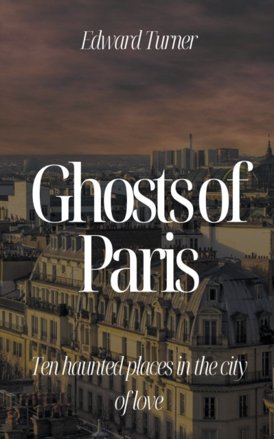 Ghosts of Paris: Ten Haunted Places in the City of Love - Edward Turner