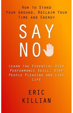 Say No: How to Stand Your Ground, Reclaim Your Time and Energy (Learn the Essential High Performance Skill, Stop People Pleasi - Eric Killian