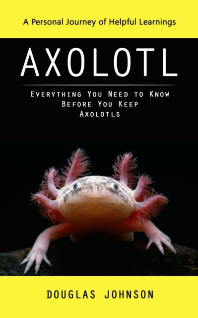 Axolotl: A Personal Journey of Helpful Learnings (Everything You Need to Know Before You Keep Axolotls) - Douglas Johnson