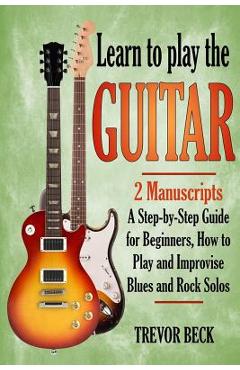 Poza produsului Learn to Play the Guitar: 2 Manuscripts: A step-by-step Guide for Beginners, How to Play and Improvise Blues and Rock Solos - Trevor Beck