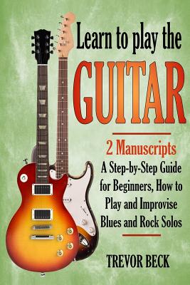 Learn to Play the Guitar: 2 Manuscripts: A step-by-step Guide for Beginners, How to Play and Improvise Blues and Rock Solos - Trevor Beck