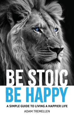 Be Stoic, Be Happy: A Simple Guide to Living a Happier Life - Adam Tremellen