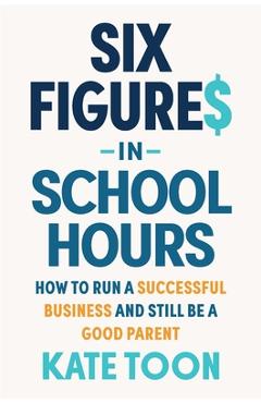 Coperta cărții 'Six Figures in School Hours: How to Run a Successful Business and Still Be a Good Parent - Kate Toon'