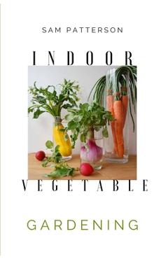 Coperta cărții 'Indoor Vegetable Gardening: Creative Ways to Grow Herbs, Fruits, and Vegetables in Your Home - Sam Patterson'