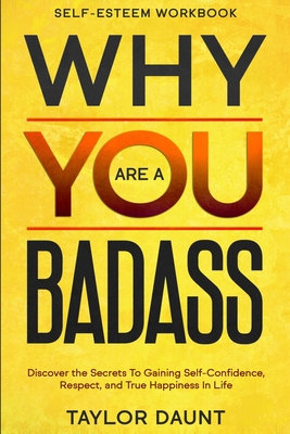 Self Esteem Workbook: WHY YOU ARE A BADASS - Discover the Secrets To Gaining Self-Confidence, Respect, and True Happiness In Life - Taylor Daunt
