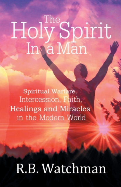 The Holy Spirit in a Man: Spiritual Warfare, Intercession, Faith, Healings and Miracles in a Modern World - R. B. Watchman