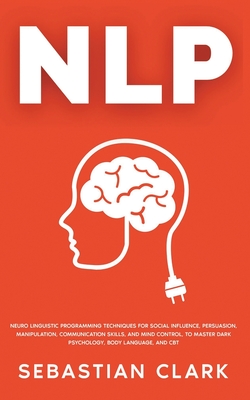Nlp: Neuro Linguistic Programming Techniques for Social Influence, Persuasion, Manipulation, Communication Skills, and Mind - Sebastian Clark