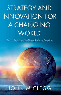 Strategy and Innovation for a Changing World: Part 1: Sustainability Through Value Creation - John M. Clegg