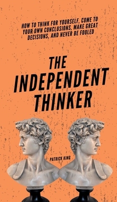 The Independent Thinker: How to Think for Yourself, Come to Your Own Conclusions, Make Great Decisions, and Never Be Fooled - Patrick King