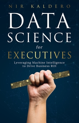 Data Science for Executives: Leveraging Machine Intelligence to Drive Business ROI - Nir Kaldero