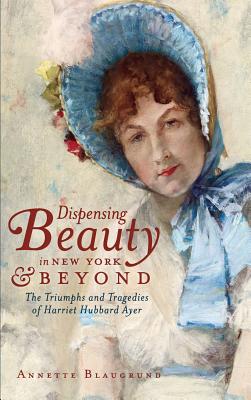 Dispensing Beauty in New York & Beyond: The Triumphs and Tragedies of Harriet Hubbard Ayer - Annette Blaugrund