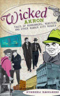 Wicked Akron: Tales of Rumrunners, Mobsters and Other Rubber City Rogues - Kymberli Hagelberg