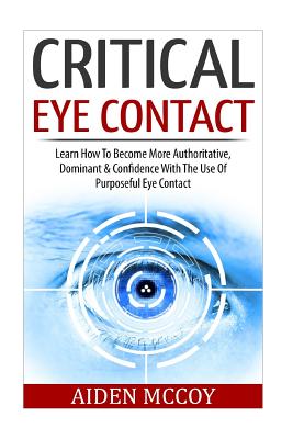 Critical Eye Contact: Learn How To Become More Authoritative, Dominant & Confidence With The Use Of Purposeful Eye Contact - Aiden Mccoy