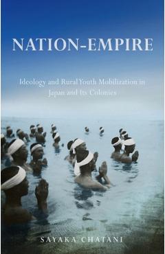 Poza produsului Nation-Empire: Ideology and Rural Youth Mobilization in Japan and Its Colonies - Sayaka Chatani