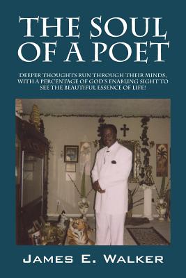 The Soul of a Poet: Deeper Thoughts Run Through Their Minds, with a Percentage of God's Enabling Sight to See the Beautiful Essence of Lif - James E. Walker