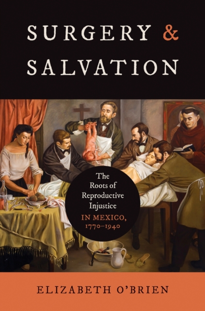 Surgery and Salvation: The Roots of Reproductive Injustice in Mexico, 1770-1940 - Elizabeth O'brien