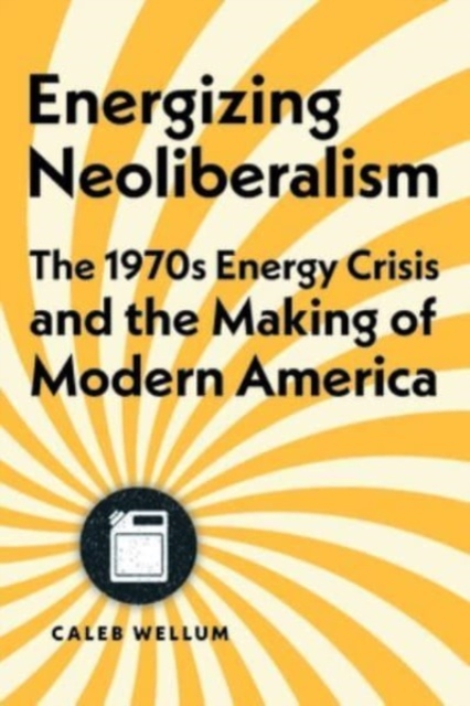 Energizing Neoliberalism: The 1970s Energy Crisis and the Making of Modern America - Caleb Wellum