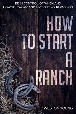How to Start a Ranch: Be in Control of When and How You Work and Live Out Your Passion - Weston Young