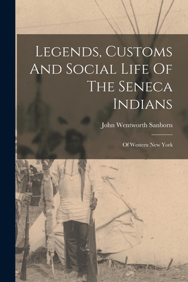 Legends, Customs And Social Life Of The Seneca Indians: Of Western New York - John Wentworth Sanborn