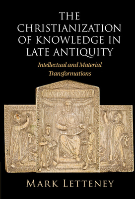 The Christianization of Knowledge in Late Antiquity: Intellectual and Material Transformations - Mark Letteney