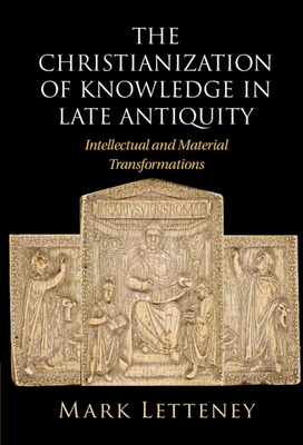 The Christianization of Knowledge in Late Antiquity: Intellectual and Material Transformations - Mark Letteney