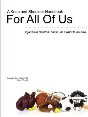 A Knee and Shoulder Handbook For All Of Us - Injuries in children, adults, and what to do next. - Alan M. Reznik
