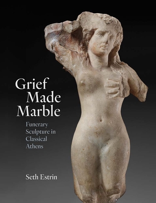 Grief Made Marble: Funerary Sculpture in Classical Athens - Seth Estrin