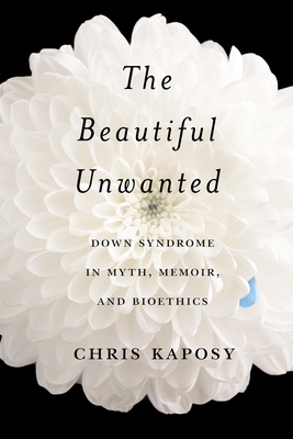 The Beautiful Unwanted: Down Syndrome in Myth, Memoir, and Bioethics - Chris Kaposy