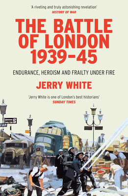 The Battle of London 1939-45: Endurance, Heroism and Frailty Under Fire - Jerry White