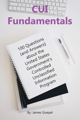CUI Fundamentals: 100 Questions (and Answers) About the United States Government's Controlled Unclassified Information Program - James Goepel
