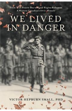 We Lived In Danger: From True Prairie Boy to Royal Regina Rifleman: A Western Canadian's WWII Memoir - Victor Hepburn Small