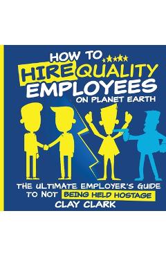 Coperta cărții 'How to Hire Quality Employees On The Planet Earth The Ultimate Employer's Guide To Not Being Held Hostage - Clay Clark'