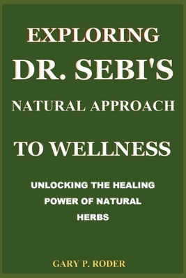 Exploring Dr. Sebi's Natural Approach to Wellness: Unlocking the Healing Power of Natural Herbs - Gary P. Roder