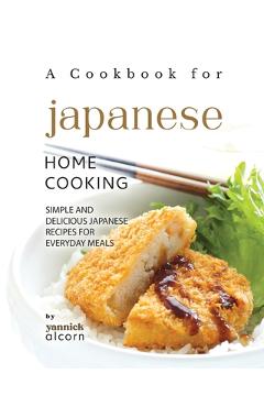 Poza produsului A Cookbook for Japanese Home Cooking: Simple and Delicious Japanese Recipes for Everyday Meals - Yannick Alcorn