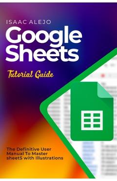 Coperta cărții 'Google Sheets Tutorial Guide: The Definitive User Manual To Master Sheets with Illustrations - Isaac Alejo'