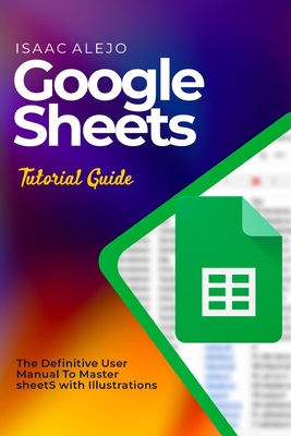 Coperta cărții 'Google Sheets Tutorial Guide: The Definitive User Manual To Master Sheets with Illustrations - Isaac Alejo'