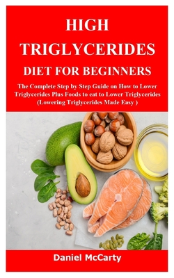 High Triglycerides Diet for Beginners: The Complete Step by Step Guide on How to Lower Triglycerides Plus Foods to eat to Lower Triglycerides (Lowerin - Daniel Mccarty