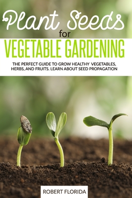 Plant Seeds for Vegetable Gardening: The Perfect Guide to Grow Healthy Vegetables, Herbs, and Fruits. Learn About Seed Propagation - Robert Florida