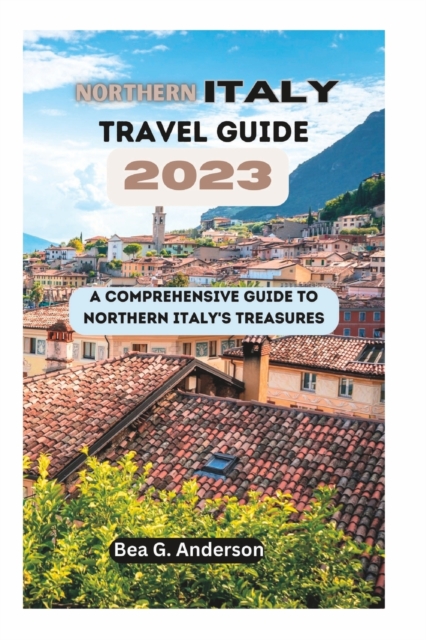 NORTHERN iTALY TRAVEL GUIDE 2023: A Comprehensive Guide to Northern Italy's Treasures - Bea G. Anderson