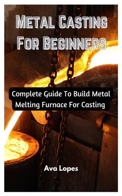 Metal Casting For Beginners: Complete Guide To Build Metal Melting Furnace For Casting - Ava Lopes